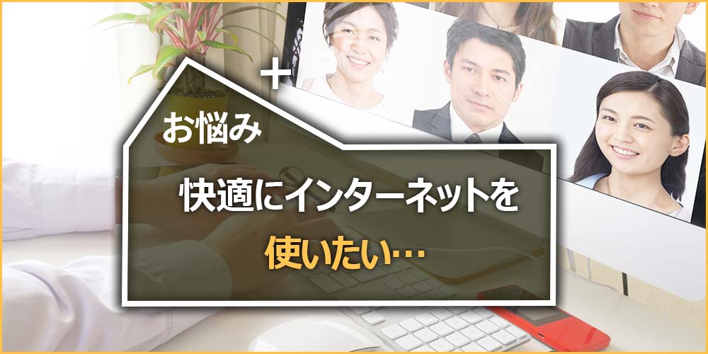 お悩みの内容|快適にインターネットを使いたい…