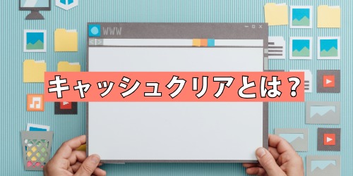 キャッシュクリアとは?行う前に知っておきたいこと